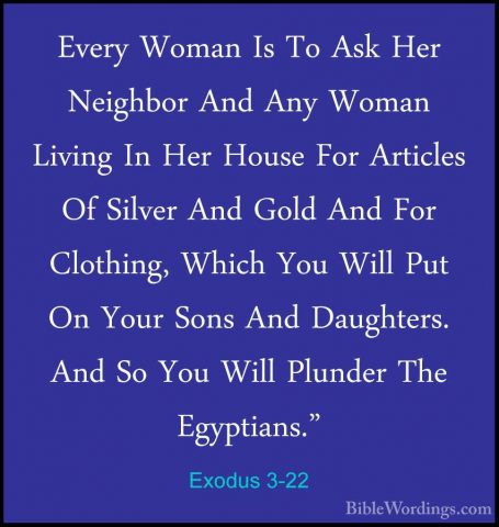 Exodus 3-22 - Every Woman Is To Ask Her Neighbor And Any Woman LiEvery Woman Is To Ask Her Neighbor And Any Woman Living In Her House For Articles Of Silver And Gold And For Clothing, Which You Will Put On Your Sons And Daughters. And So You Will Plunder The Egyptians."