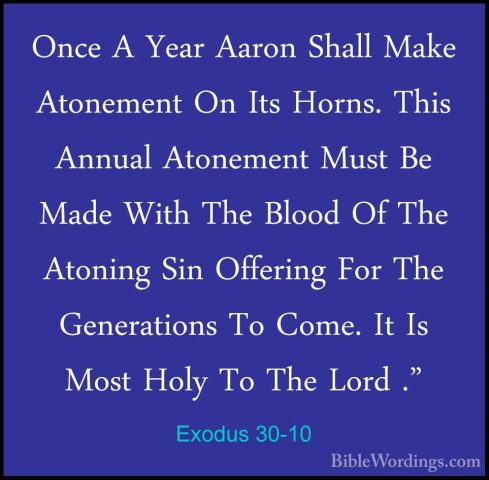 Exodus 30-10 - Once A Year Aaron Shall Make Atonement On Its HornOnce A Year Aaron Shall Make Atonement On Its Horns. This Annual Atonement Must Be Made With The Blood Of The Atoning Sin Offering For The Generations To Come. It Is Most Holy To The Lord ." 