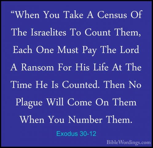 Exodus 30-12 - "When You Take A Census Of The Israelites To Count"When You Take A Census Of The Israelites To Count Them, Each One Must Pay The Lord A Ransom For His Life At The Time He Is Counted. Then No Plague Will Come On Them When You Number Them. 