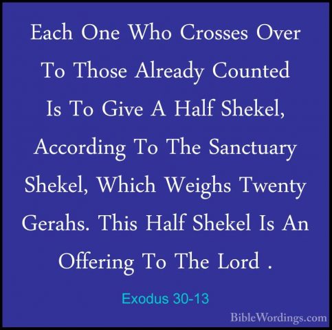 Exodus 30-13 - Each One Who Crosses Over To Those Already CountedEach One Who Crosses Over To Those Already Counted Is To Give A Half Shekel, According To The Sanctuary Shekel, Which Weighs Twenty Gerahs. This Half Shekel Is An Offering To The Lord . 