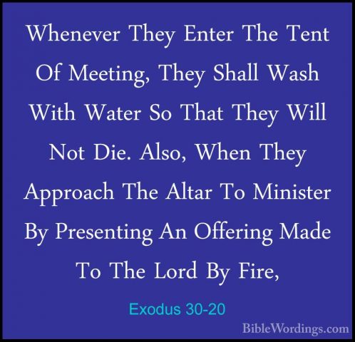 Exodus 30-20 - Whenever They Enter The Tent Of Meeting, They ShalWhenever They Enter The Tent Of Meeting, They Shall Wash With Water So That They Will Not Die. Also, When They Approach The Altar To Minister By Presenting An Offering Made To The Lord By Fire, 