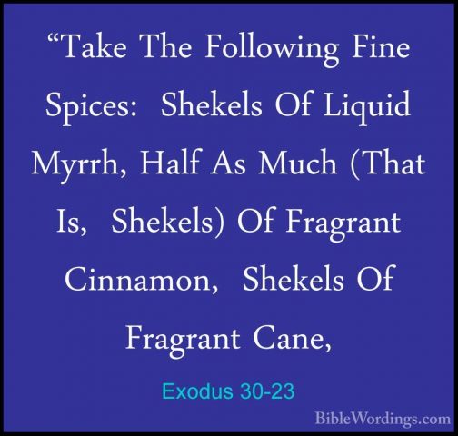 Exodus 30-23 - "Take The Following Fine Spices:  Shekels Of Liqui"Take The Following Fine Spices:  Shekels Of Liquid Myrrh, Half As Much (That Is,  Shekels) Of Fragrant Cinnamon,  Shekels Of Fragrant Cane, 