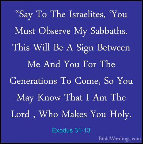 Exodus 31-13 - "Say To The Israelites, 'You Must Observe My Sabba"Say To The Israelites, 'You Must Observe My Sabbaths. This Will Be A Sign Between Me And You For The Generations To Come, So You May Know That I Am The Lord , Who Makes You Holy. 