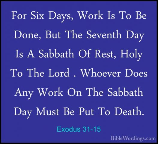 Exodus 31-15 - For Six Days, Work Is To Be Done, But The SeventhFor Six Days, Work Is To Be Done, But The Seventh Day Is A Sabbath Of Rest, Holy To The Lord . Whoever Does Any Work On The Sabbath Day Must Be Put To Death. 