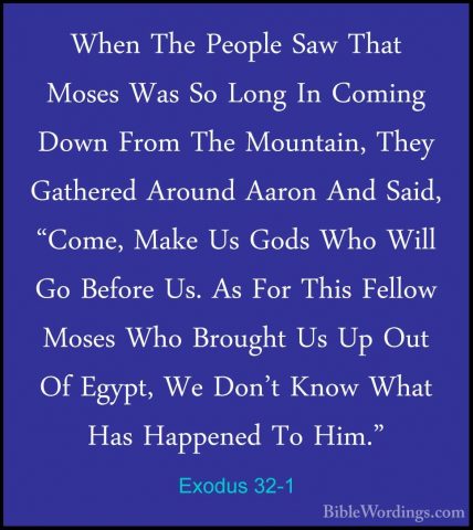 Exodus 32-1 - When The People Saw That Moses Was So Long In CominWhen The People Saw That Moses Was So Long In Coming Down From The Mountain, They Gathered Around Aaron And Said, "Come, Make Us Gods Who Will Go Before Us. As For This Fellow Moses Who Brought Us Up Out Of Egypt, We Don't Know What Has Happened To Him." 
