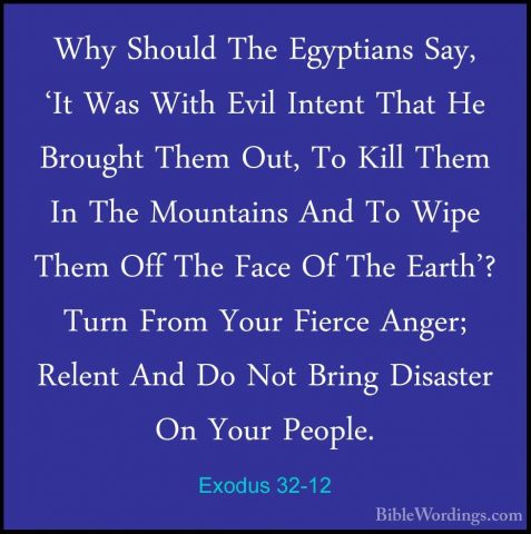 Exodus 32-12 - Why Should The Egyptians Say, 'It Was With Evil InWhy Should The Egyptians Say, 'It Was With Evil Intent That He Brought Them Out, To Kill Them In The Mountains And To Wipe Them Off The Face Of The Earth'? Turn From Your Fierce Anger; Relent And Do Not Bring Disaster On Your People. 