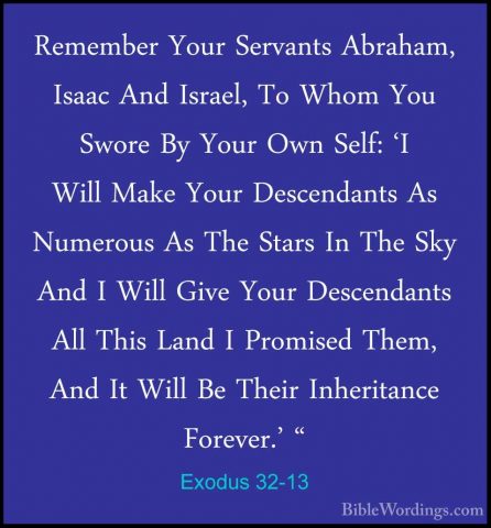 Exodus 32-13 - Remember Your Servants Abraham, Isaac And Israel,Remember Your Servants Abraham, Isaac And Israel, To Whom You Swore By Your Own Self: 'I Will Make Your Descendants As Numerous As The Stars In The Sky And I Will Give Your Descendants All This Land I Promised Them, And It Will Be Their Inheritance Forever.' " 