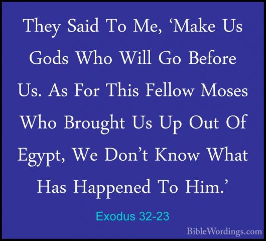Exodus 32-23 - They Said To Me, 'Make Us Gods Who Will Go BeforeThey Said To Me, 'Make Us Gods Who Will Go Before Us. As For This Fellow Moses Who Brought Us Up Out Of Egypt, We Don't Know What Has Happened To Him.' 