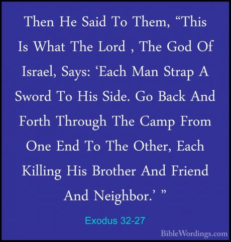 Exodus 32-27 - Then He Said To Them, "This Is What The Lord , TheThen He Said To Them, "This Is What The Lord , The God Of Israel, Says: 'Each Man Strap A Sword To His Side. Go Back And Forth Through The Camp From One End To The Other, Each Killing His Brother And Friend And Neighbor.' " 