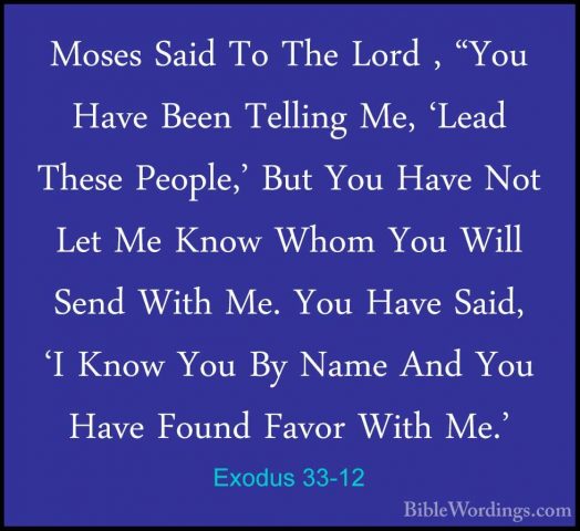Exodus 33-12 - Moses Said To The Lord , "You Have Been Telling MeMoses Said To The Lord , "You Have Been Telling Me, 'Lead These People,' But You Have Not Let Me Know Whom You Will Send With Me. You Have Said, 'I Know You By Name And You Have Found Favor With Me.' 
