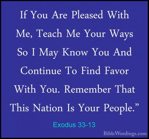 Exodus 33-13 - If You Are Pleased With Me, Teach Me Your Ways SoIf You Are Pleased With Me, Teach Me Your Ways So I May Know You And Continue To Find Favor With You. Remember That This Nation Is Your People." 