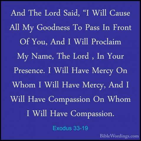Exodus 33-19 - And The Lord Said, "I Will Cause All My Goodness TAnd The Lord Said, "I Will Cause All My Goodness To Pass In Front Of You, And I Will Proclaim My Name, The Lord , In Your Presence. I Will Have Mercy On Whom I Will Have Mercy, And I Will Have Compassion On Whom I Will Have Compassion. 