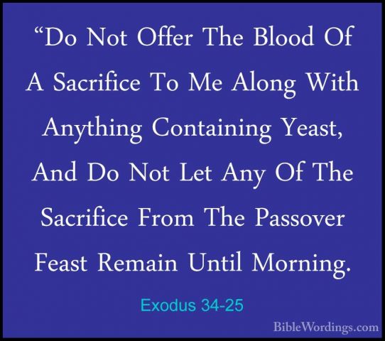 Exodus 34-25 - "Do Not Offer The Blood Of A Sacrifice To Me Along"Do Not Offer The Blood Of A Sacrifice To Me Along With Anything Containing Yeast, And Do Not Let Any Of The Sacrifice From The Passover Feast Remain Until Morning. 