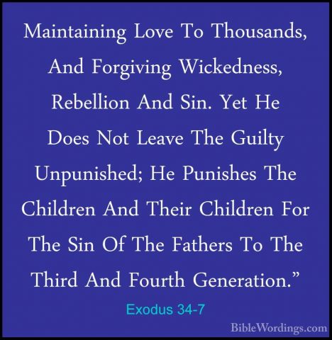 Exodus 34-7 - Maintaining Love To Thousands, And Forgiving WickedMaintaining Love To Thousands, And Forgiving Wickedness, Rebellion And Sin. Yet He Does Not Leave The Guilty Unpunished; He Punishes The Children And Their Children For The Sin Of The Fathers To The Third And Fourth Generation." 