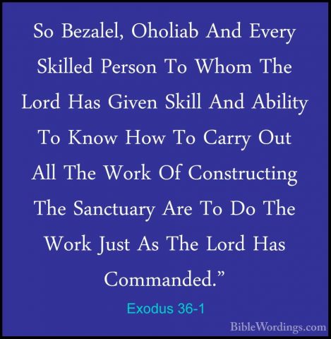 Exodus 36-1 - So Bezalel, Oholiab And Every Skilled Person To WhoSo Bezalel, Oholiab And Every Skilled Person To Whom The Lord Has Given Skill And Ability To Know How To Carry Out All The Work Of Constructing The Sanctuary Are To Do The Work Just As The Lord Has Commanded." 