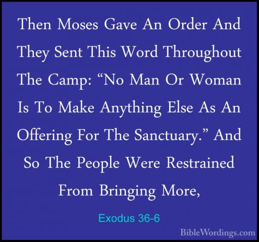 Exodus 36-6 - Then Moses Gave An Order And They Sent This Word ThThen Moses Gave An Order And They Sent This Word Throughout The Camp: "No Man Or Woman Is To Make Anything Else As An Offering For The Sanctuary." And So The People Were Restrained From Bringing More, 