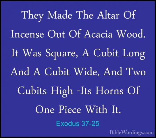 Exodus 37-25 - They Made The Altar Of Incense Out Of Acacia Wood.They Made The Altar Of Incense Out Of Acacia Wood. It Was Square, A Cubit Long And A Cubit Wide, And Two Cubits High -Its Horns Of One Piece With It. 