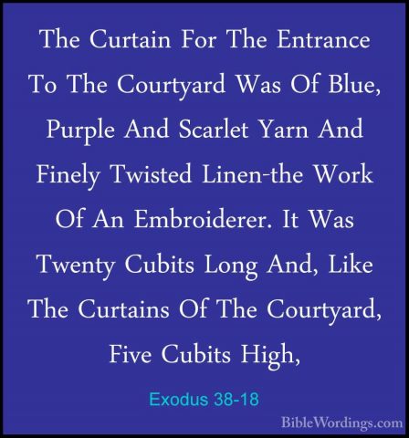 Exodus 38-18 - The Curtain For The Entrance To The Courtyard WasThe Curtain For The Entrance To The Courtyard Was Of Blue, Purple And Scarlet Yarn And Finely Twisted Linen-the Work Of An Embroiderer. It Was Twenty Cubits Long And, Like The Curtains Of The Courtyard, Five Cubits High, 