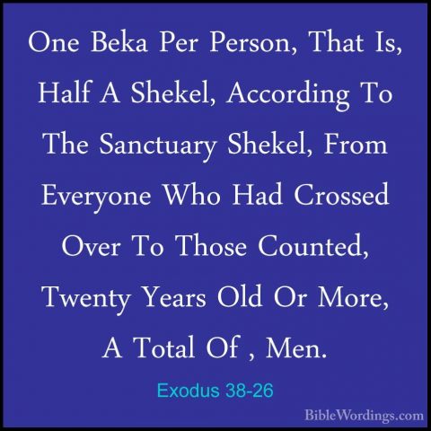 Exodus 38-26 - One Beka Per Person, That Is, Half A Shekel, AccorOne Beka Per Person, That Is, Half A Shekel, According To The Sanctuary Shekel, From Everyone Who Had Crossed Over To Those Counted, Twenty Years Old Or More, A Total Of , Men. 