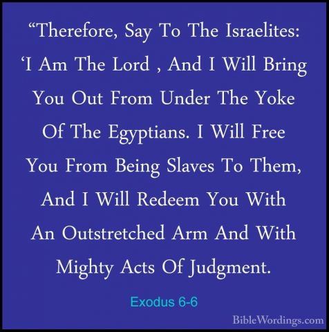 Exodus 6-6 - "Therefore, Say To The Israelites: 'I Am The Lord ,"Therefore, Say To The Israelites: 'I Am The Lord , And I Will Bring You Out From Under The Yoke Of The Egyptians. I Will Free You From Being Slaves To Them, And I Will Redeem You With An Outstretched Arm And With Mighty Acts Of Judgment. 