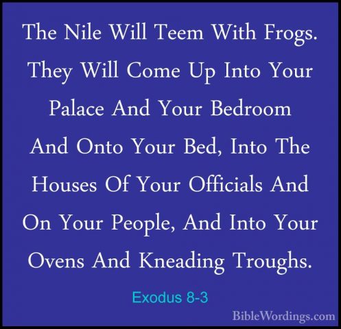 Exodus 8-3 - The Nile Will Teem With Frogs. They Will Come Up IntThe Nile Will Teem With Frogs. They Will Come Up Into Your Palace And Your Bedroom And Onto Your Bed, Into The Houses Of Your Officials And On Your People, And Into Your Ovens And Kneading Troughs. 