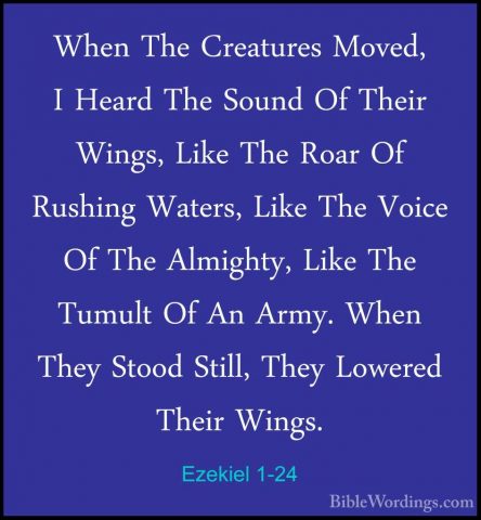 Ezekiel 1-24 - When The Creatures Moved, I Heard The Sound Of TheWhen The Creatures Moved, I Heard The Sound Of Their Wings, Like The Roar Of Rushing Waters, Like The Voice Of The Almighty, Like The Tumult Of An Army. When They Stood Still, They Lowered Their Wings. 