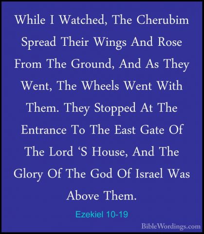 Ezekiel 10-19 - While I Watched, The Cherubim Spread Their WingsWhile I Watched, The Cherubim Spread Their Wings And Rose From The Ground, And As They Went, The Wheels Went With Them. They Stopped At The Entrance To The East Gate Of The Lord 'S House, And The Glory Of The God Of Israel Was Above Them. 