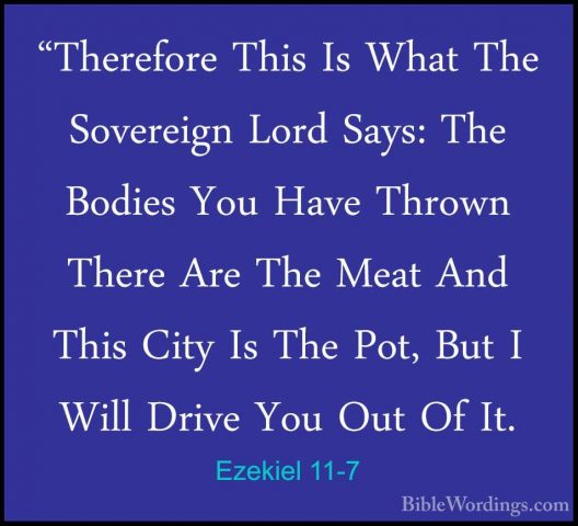 Ezekiel 11-7 - "Therefore This Is What The Sovereign Lord Says: T"Therefore This Is What The Sovereign Lord Says: The Bodies You Have Thrown There Are The Meat And This City Is The Pot, But I Will Drive You Out Of It. 