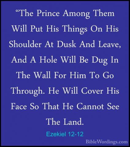 Ezekiel 12-12 - "The Prince Among Them Will Put His Things On His"The Prince Among Them Will Put His Things On His Shoulder At Dusk And Leave, And A Hole Will Be Dug In The Wall For Him To Go Through. He Will Cover His Face So That He Cannot See The Land. 