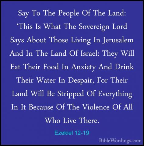 Ezekiel 12-19 - Say To The People Of The Land: 'This Is What TheSay To The People Of The Land: 'This Is What The Sovereign Lord Says About Those Living In Jerusalem And In The Land Of Israel: They Will Eat Their Food In Anxiety And Drink Their Water In Despair, For Their Land Will Be Stripped Of Everything In It Because Of The Violence Of All Who Live There. 