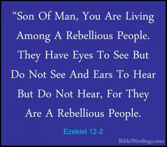 Ezekiel 12-2 - "Son Of Man, You Are Living Among A Rebellious Peo"Son Of Man, You Are Living Among A Rebellious People. They Have Eyes To See But Do Not See And Ears To Hear But Do Not Hear, For They Are A Rebellious People. 