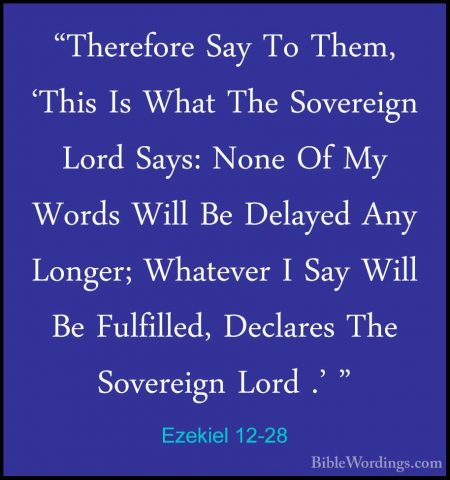 Ezekiel 12-28 - "Therefore Say To Them, 'This Is What The Soverei"Therefore Say To Them, 'This Is What The Sovereign Lord Says: None Of My Words Will Be Delayed Any Longer; Whatever I Say Will Be Fulfilled, Declares The Sovereign Lord .' "