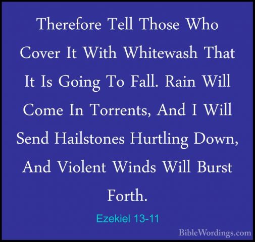 Ezekiel 13-11 - Therefore Tell Those Who Cover It With WhitewashTherefore Tell Those Who Cover It With Whitewash That It Is Going To Fall. Rain Will Come In Torrents, And I Will Send Hailstones Hurtling Down, And Violent Winds Will Burst Forth. 