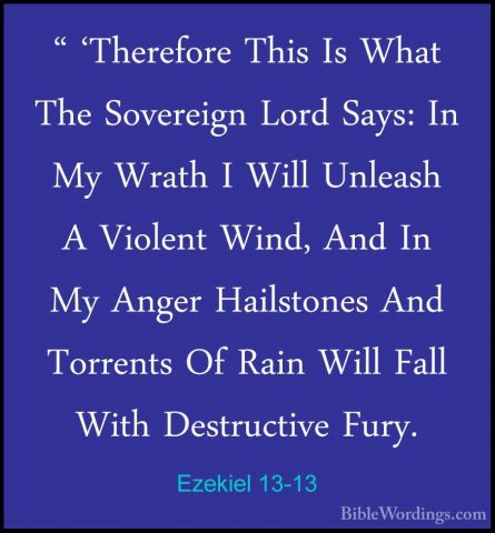 Ezekiel 13-13 - " 'Therefore This Is What The Sovereign Lord Says" 'Therefore This Is What The Sovereign Lord Says: In My Wrath I Will Unleash A Violent Wind, And In My Anger Hailstones And Torrents Of Rain Will Fall With Destructive Fury. 