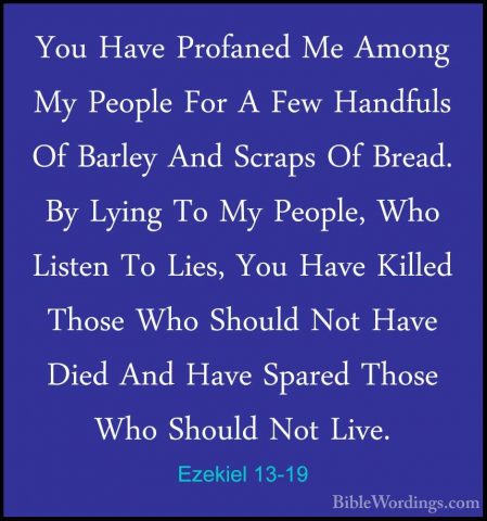 Ezekiel 13-19 - You Have Profaned Me Among My People For A Few HaYou Have Profaned Me Among My People For A Few Handfuls Of Barley And Scraps Of Bread. By Lying To My People, Who Listen To Lies, You Have Killed Those Who Should Not Have Died And Have Spared Those Who Should Not Live. 