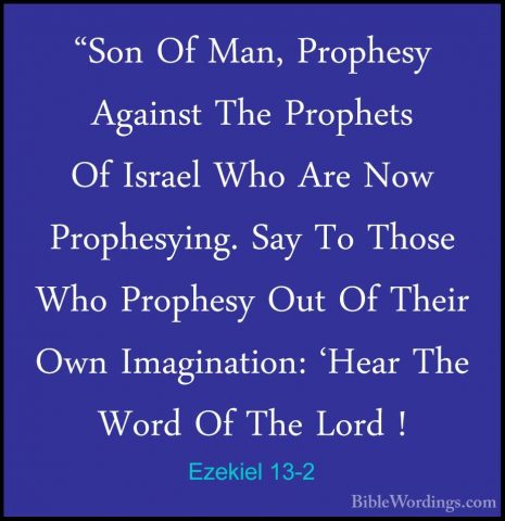 Ezekiel 13-2 - "Son Of Man, Prophesy Against The Prophets Of Isra"Son Of Man, Prophesy Against The Prophets Of Israel Who Are Now Prophesying. Say To Those Who Prophesy Out Of Their Own Imagination: 'Hear The Word Of The Lord ! 