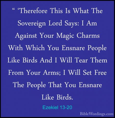 Ezekiel 13-20 - " 'Therefore This Is What The Sovereign Lord Says" 'Therefore This Is What The Sovereign Lord Says: I Am Against Your Magic Charms With Which You Ensnare People Like Birds And I Will Tear Them From Your Arms; I Will Set Free The People That You Ensnare Like Birds. 