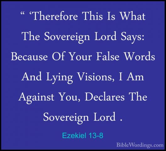 Ezekiel 13-8 - " 'Therefore This Is What The Sovereign Lord Says:" 'Therefore This Is What The Sovereign Lord Says: Because Of Your False Words And Lying Visions, I Am Against You, Declares The Sovereign Lord . 