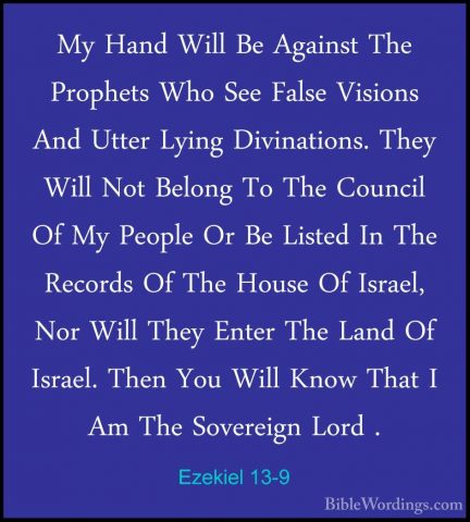 Ezekiel 13-9 - My Hand Will Be Against The Prophets Who See FalseMy Hand Will Be Against The Prophets Who See False Visions And Utter Lying Divinations. They Will Not Belong To The Council Of My People Or Be Listed In The Records Of The House Of Israel, Nor Will They Enter The Land Of Israel. Then You Will Know That I Am The Sovereign Lord . 