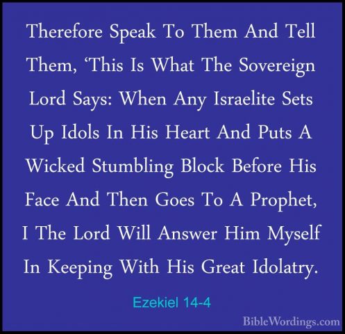 Ezekiel 14-4 - Therefore Speak To Them And Tell Them, 'This Is WhTherefore Speak To Them And Tell Them, 'This Is What The Sovereign Lord Says: When Any Israelite Sets Up Idols In His Heart And Puts A Wicked Stumbling Block Before His Face And Then Goes To A Prophet, I The Lord Will Answer Him Myself In Keeping With His Great Idolatry. 