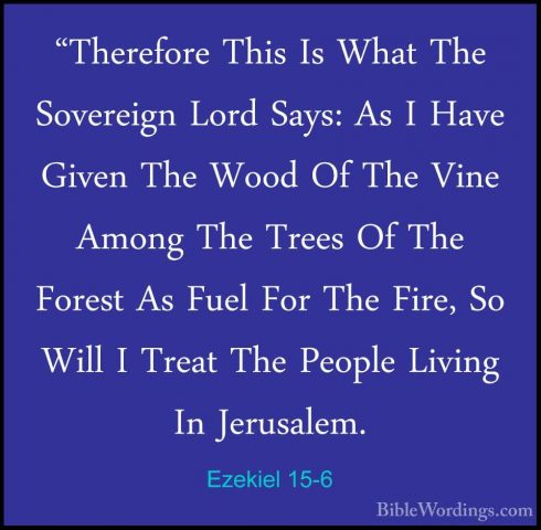 Ezekiel 15-6 - "Therefore This Is What The Sovereign Lord Says: A"Therefore This Is What The Sovereign Lord Says: As I Have Given The Wood Of The Vine Among The Trees Of The Forest As Fuel For The Fire, So Will I Treat The People Living In Jerusalem. 