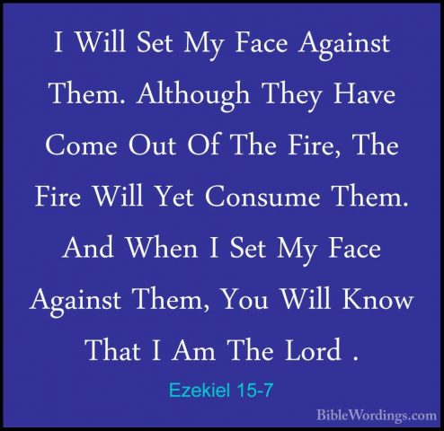 Ezekiel 15-7 - I Will Set My Face Against Them. Although They HavI Will Set My Face Against Them. Although They Have Come Out Of The Fire, The Fire Will Yet Consume Them. And When I Set My Face Against Them, You Will Know That I Am The Lord . 