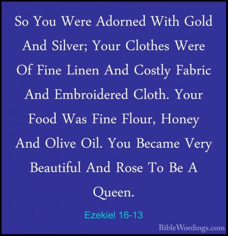 Ezekiel 16-13 - So You Were Adorned With Gold And Silver; Your ClSo You Were Adorned With Gold And Silver; Your Clothes Were Of Fine Linen And Costly Fabric And Embroidered Cloth. Your Food Was Fine Flour, Honey And Olive Oil. You Became Very Beautiful And Rose To Be A Queen. 