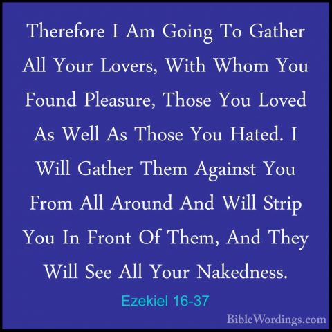 Ezekiel 16-37 - Therefore I Am Going To Gather All Your Lovers, WTherefore I Am Going To Gather All Your Lovers, With Whom You Found Pleasure, Those You Loved As Well As Those You Hated. I Will Gather Them Against You From All Around And Will Strip You In Front Of Them, And They Will See All Your Nakedness. 