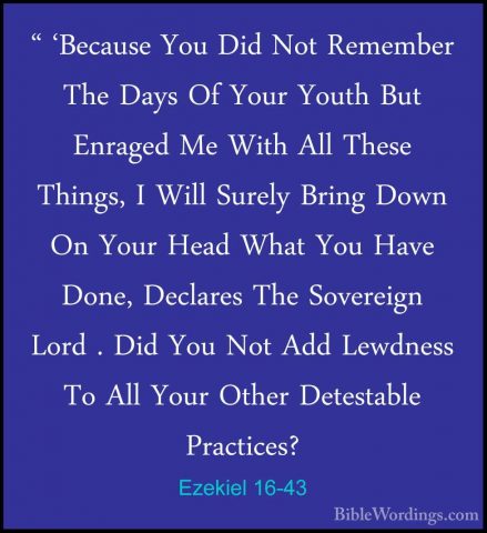 Ezekiel 16-43 - " 'Because You Did Not Remember The Days Of Your" 'Because You Did Not Remember The Days Of Your Youth But Enraged Me With All These Things, I Will Surely Bring Down On Your Head What You Have Done, Declares The Sovereign Lord . Did You Not Add Lewdness To All Your Other Detestable Practices? 