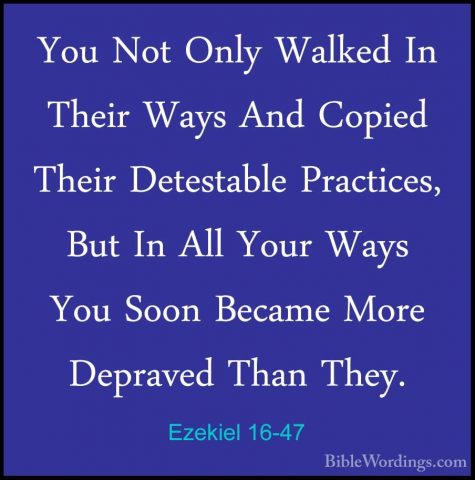 Ezekiel 16-47 - You Not Only Walked In Their Ways And Copied TheiYou Not Only Walked In Their Ways And Copied Their Detestable Practices, But In All Your Ways You Soon Became More Depraved Than They. 