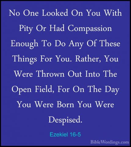 Ezekiel 16-5 - No One Looked On You With Pity Or Had Compassion ENo One Looked On You With Pity Or Had Compassion Enough To Do Any Of These Things For You. Rather, You Were Thrown Out Into The Open Field, For On The Day You Were Born You Were Despised. 