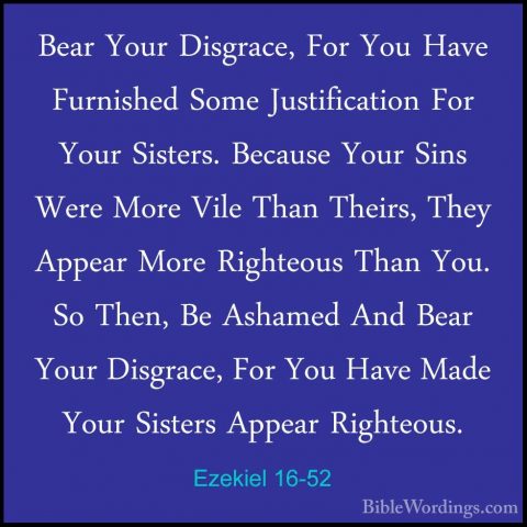 Ezekiel 16-52 - Bear Your Disgrace, For You Have Furnished Some JBear Your Disgrace, For You Have Furnished Some Justification For Your Sisters. Because Your Sins Were More Vile Than Theirs, They Appear More Righteous Than You. So Then, Be Ashamed And Bear Your Disgrace, For You Have Made Your Sisters Appear Righteous. 