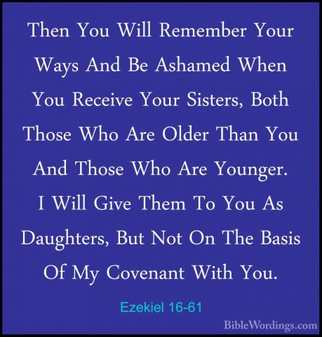 Ezekiel 16-61 - Then You Will Remember Your Ways And Be Ashamed WThen You Will Remember Your Ways And Be Ashamed When You Receive Your Sisters, Both Those Who Are Older Than You And Those Who Are Younger. I Will Give Them To You As Daughters, But Not On The Basis Of My Covenant With You. 