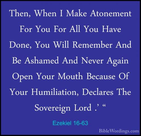 Ezekiel 16-63 - Then, When I Make Atonement For You For All You HThen, When I Make Atonement For You For All You Have Done, You Will Remember And Be Ashamed And Never Again Open Your Mouth Because Of Your Humiliation, Declares The Sovereign Lord .' "